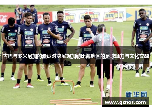 古巴与多米尼加的激烈对决展现加勒比海地区的足球魅力与文化交融